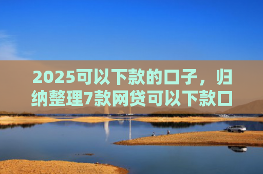 2025可以下款的口子，归纳整理7款网贷可以下款口子