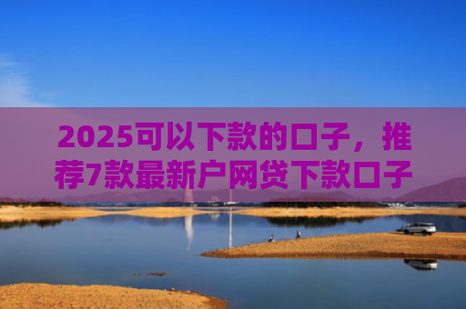 2025可以下款的口子，推荐7款最新户网贷下款口子