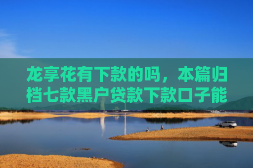龙享花有下款的吗，本篇归档七款黑户贷款下款口子能下来吗