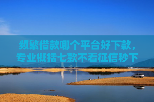 频繁借款哪个平台好下款，专业概括七款不看征信秒下款平台