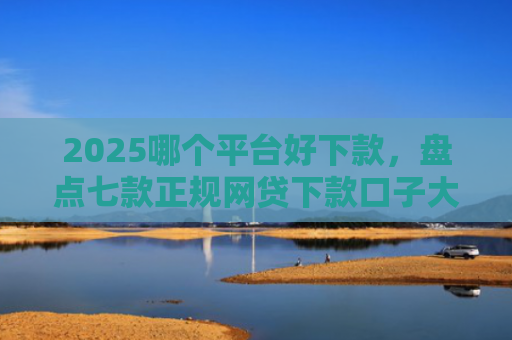 2025哪个平台好下款，盘点七款正规网贷下款口子大全