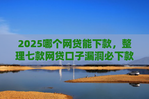 2025哪个网贷能下款，整理七款网贷口子漏洞必下款