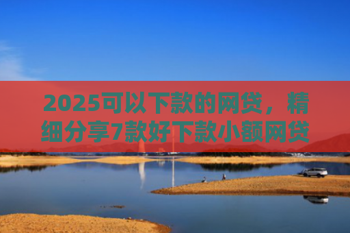 2025可以下款的网贷，精细分享7款好下款小额网贷口子