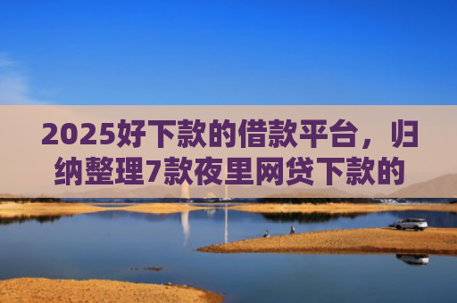2025好下款的借款平台，归纳整理7款夜里网贷下款的口子