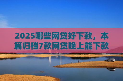 2025哪些网贷好下款，本篇归档7款网贷晚上能下款口子